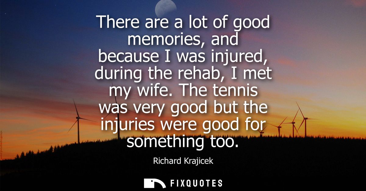There are a lot of good memories, and because I was injured, during the rehab, I met my wife. The tennis was very good b