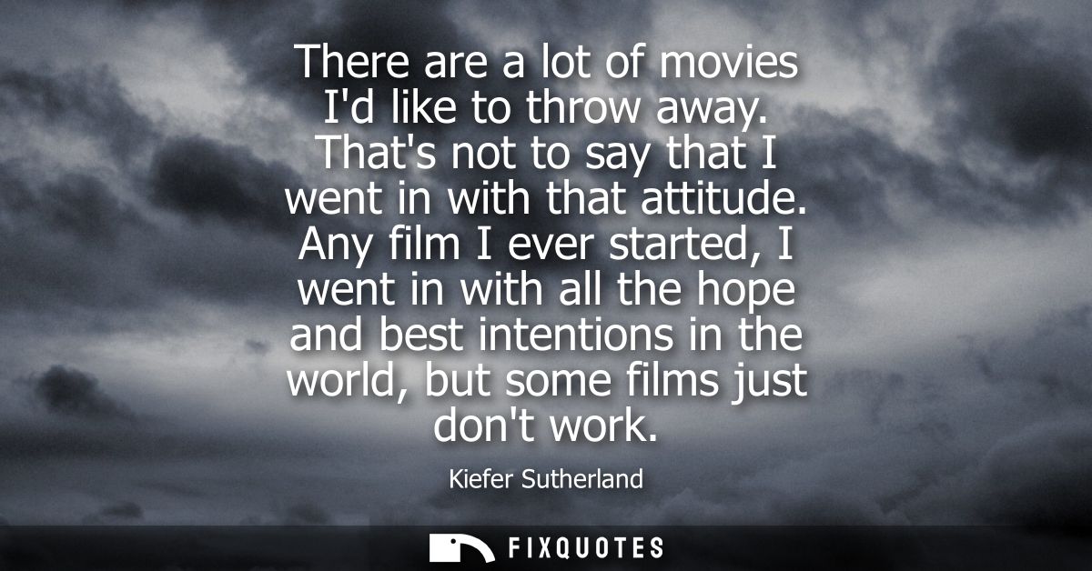 There are a lot of movies Id like to throw away. Thats not to say that I went in with that attitude. Any film I ever sta
