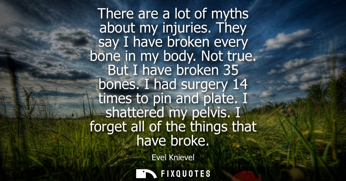 There are a lot of myths about my injuries. They say I have broken every bone in my body. Not true. But I have broken 35