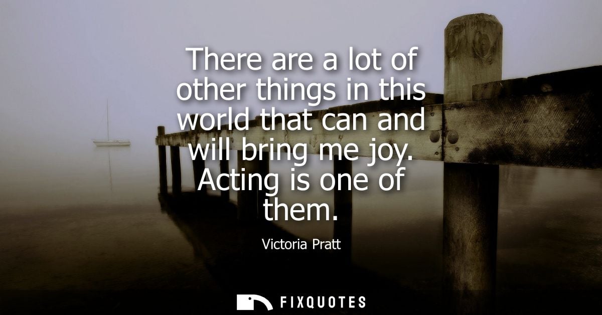 There are a lot of other things in this world that can and will bring me joy. Acting is one of them