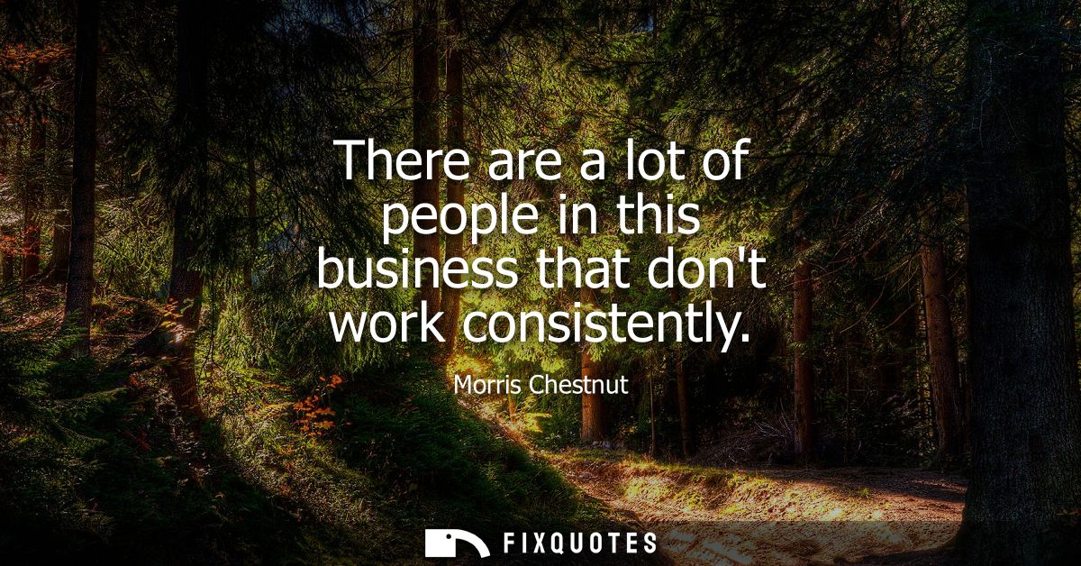 There are a lot of people in this business that dont work consistently