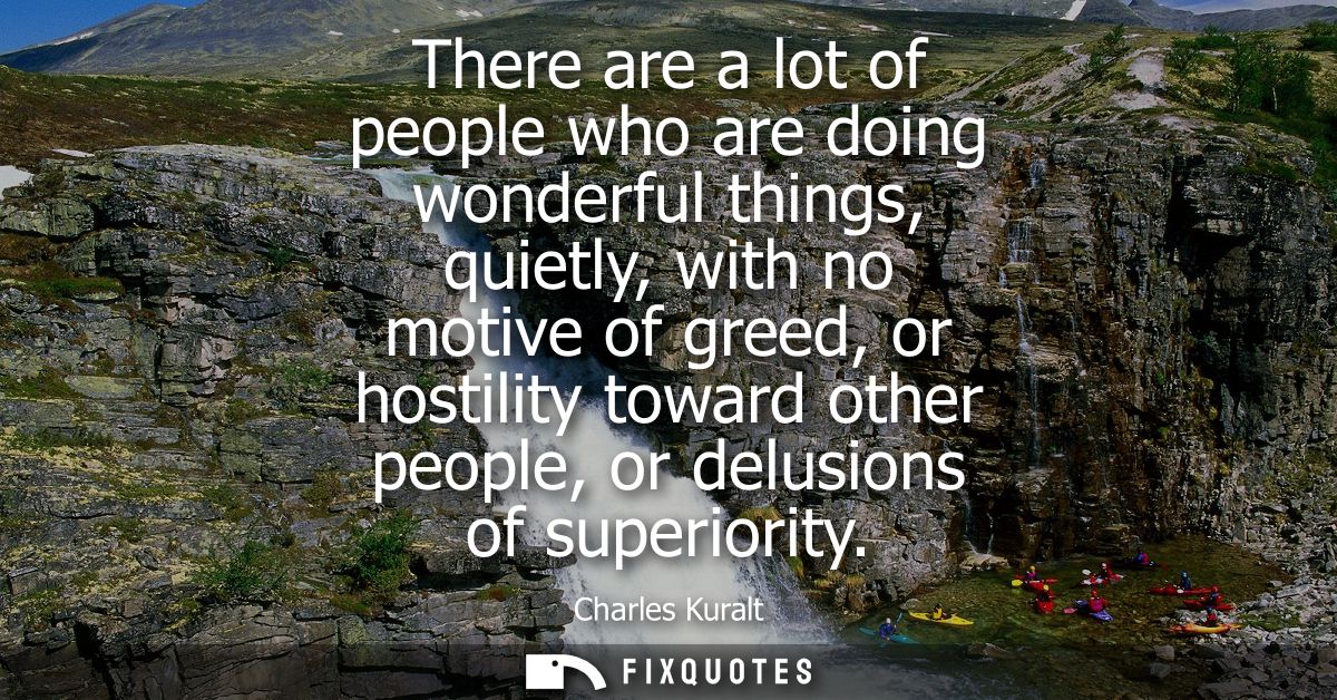 There are a lot of people who are doing wonderful things, quietly, with no motive of greed, or hostility toward other pe