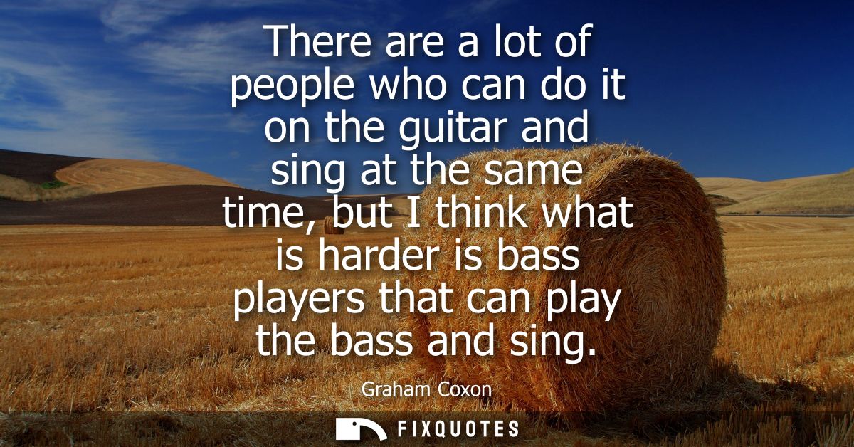 There are a lot of people who can do it on the guitar and sing at the same time, but I think what is harder is bass play
