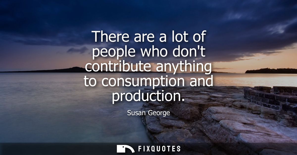 There are a lot of people who dont contribute anything to consumption and production