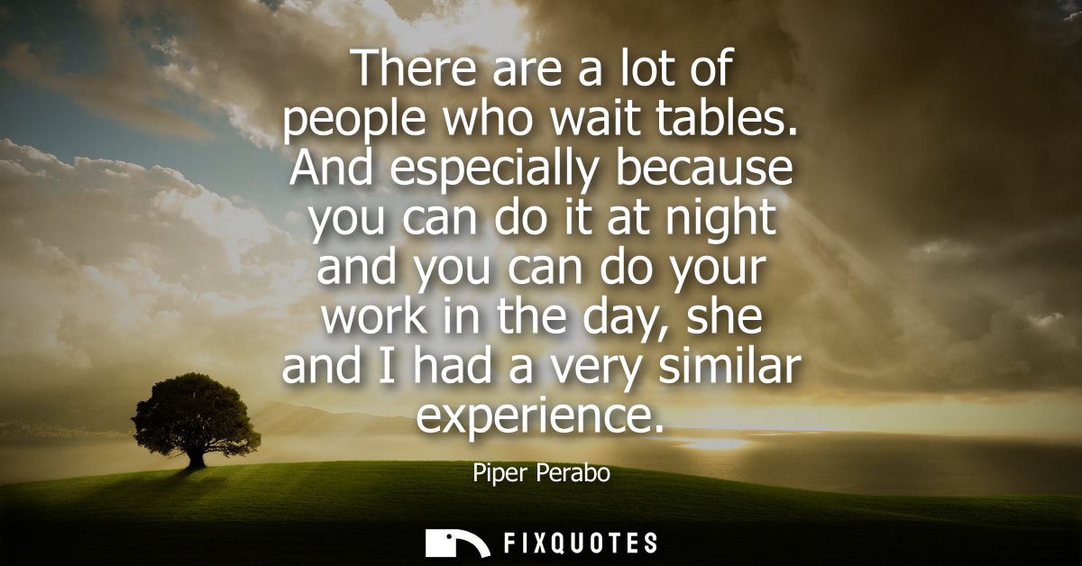 There are a lot of people who wait tables. And especially because you can do it at night and you can do your work in the