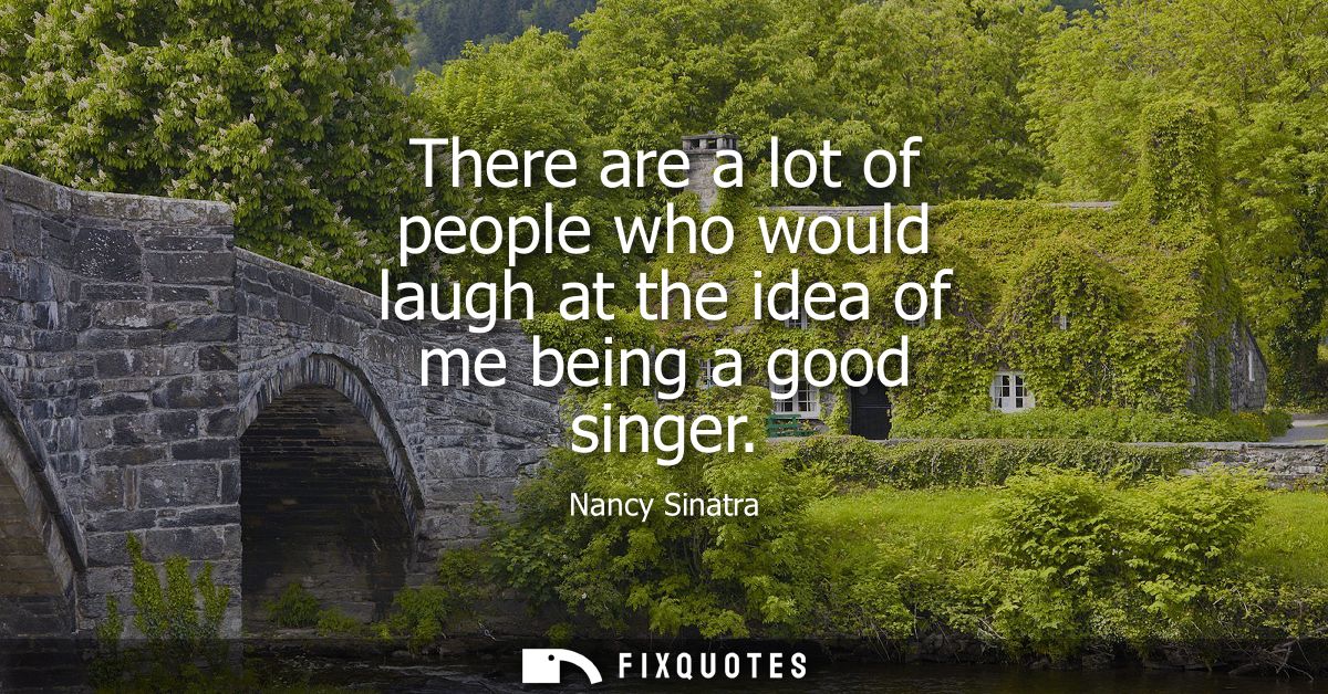 There are a lot of people who would laugh at the idea of me being a good singer
