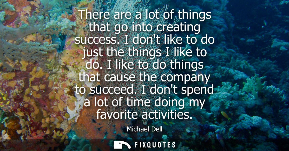 There are a lot of things that go into creating success. I dont like to do just the things I like to do. I like to do th