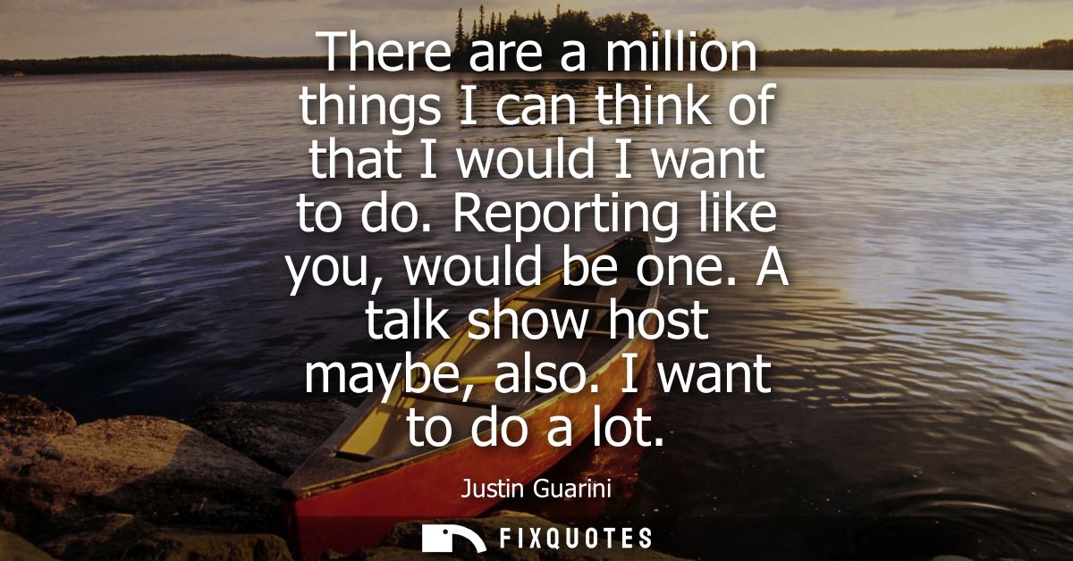 There are a million things I can think of that I would I want to do. Reporting like you, would be one. A talk show host 