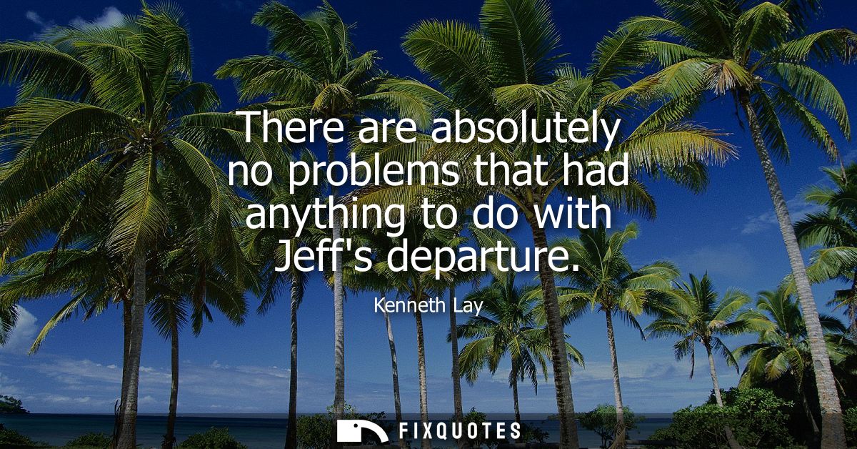 There are absolutely no problems that had anything to do with Jeffs departure