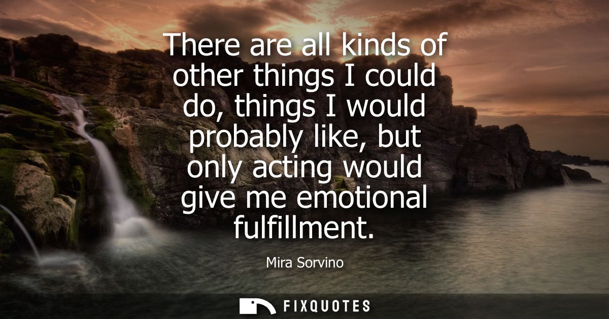 There are all kinds of other things I could do, things I would probably like, but only acting would give me emotional fu