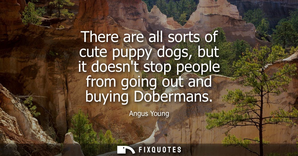 There are all sorts of cute puppy dogs, but it doesnt stop people from going out and buying Dobermans