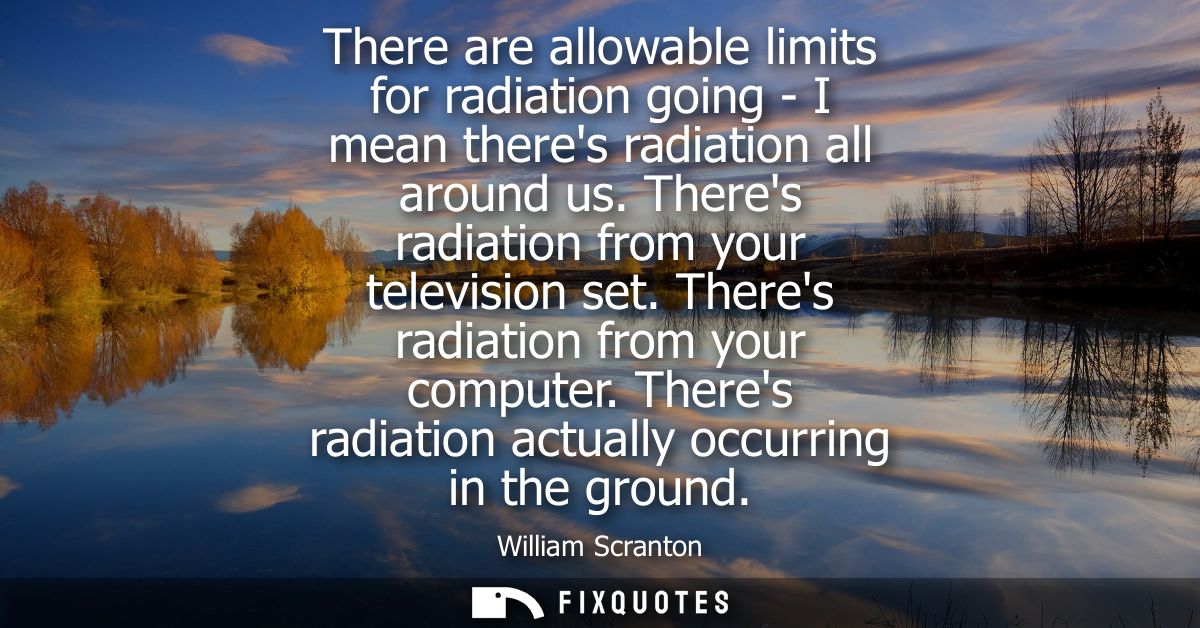 There are allowable limits for radiation going - I mean theres radiation all around us. Theres radiation from your telev