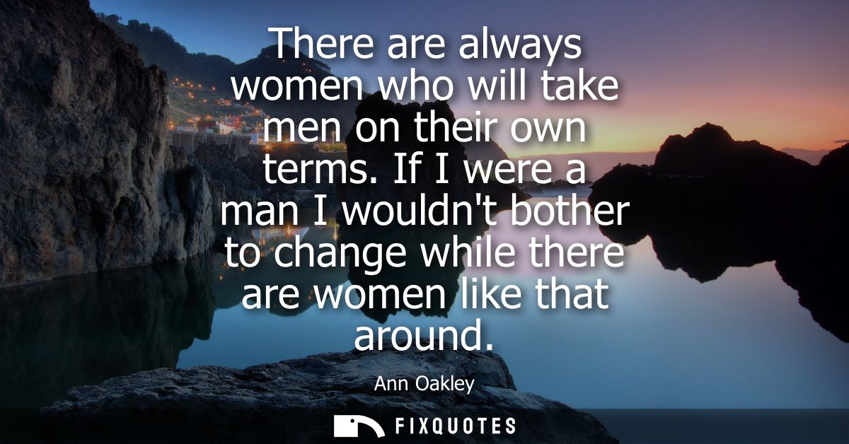 There are always women who will take men on their own terms. If I were a man I wouldnt bother to change while there are 