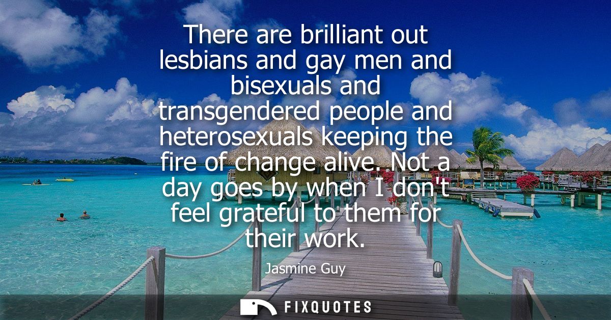 There are brilliant out lesbians and gay men and bisexuals and transgendered people and heterosexuals keeping the fire o