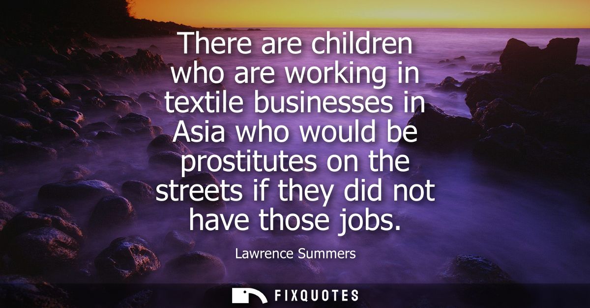There are children who are working in textile businesses in Asia who would be prostitutes on the streets if they did not