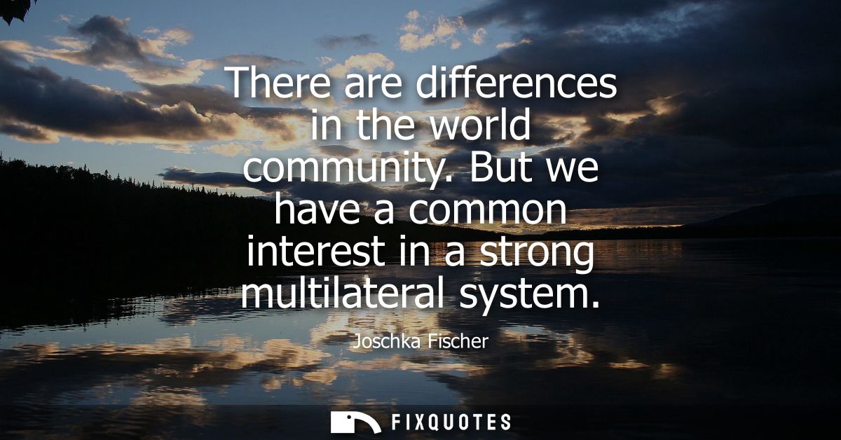 There are differences in the world community. But we have a common interest in a strong multilateral system