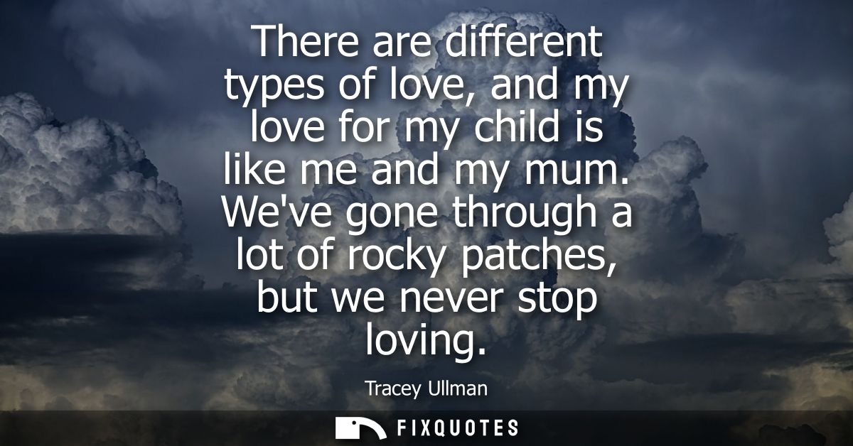 There are different types of love, and my love for my child is like me and my mum. Weve gone through a lot of rocky patc