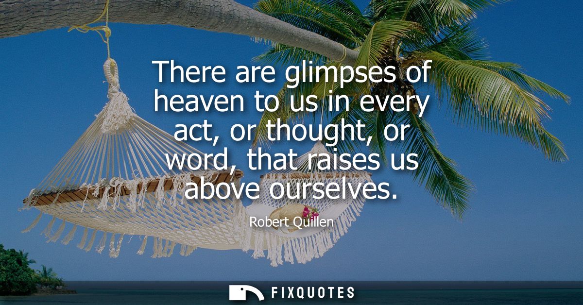There are glimpses of heaven to us in every act, or thought, or word, that raises us above ourselves