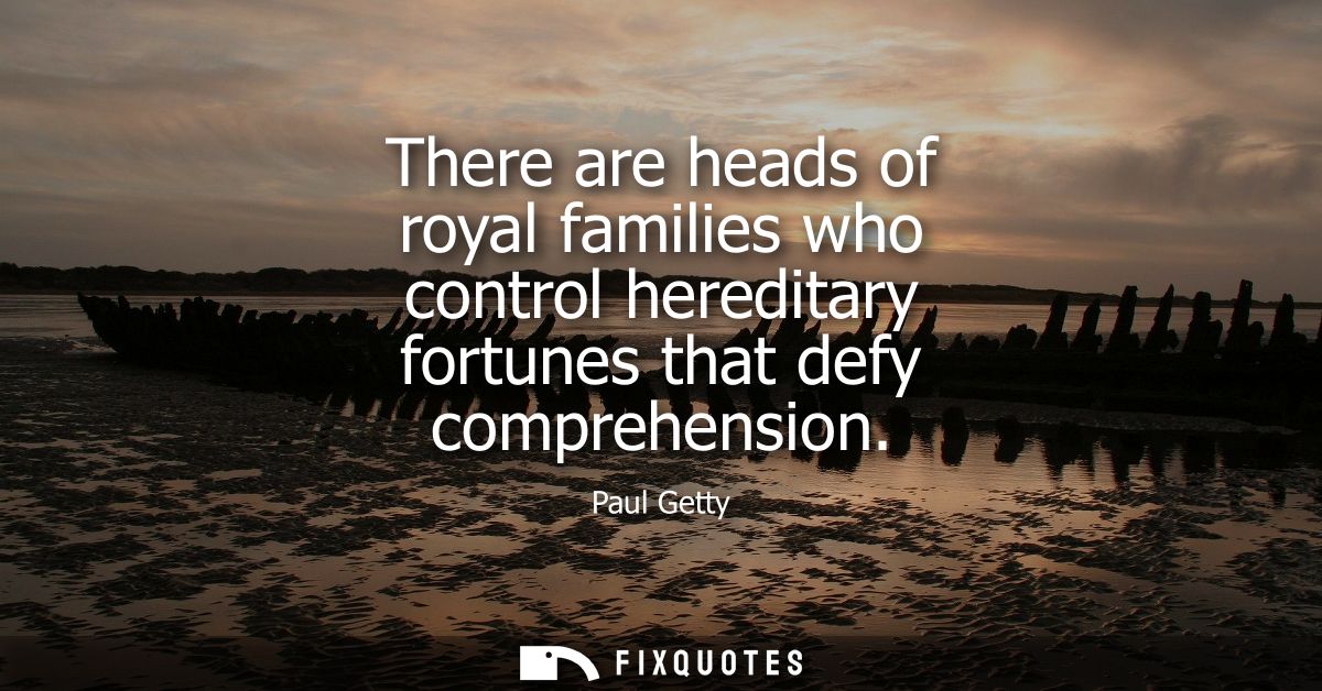 There are heads of royal families who control hereditary fortunes that defy comprehension