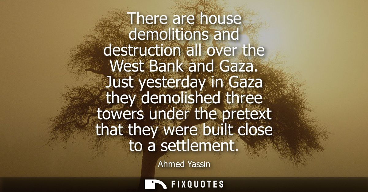 There are house demolitions and destruction all over the West Bank and Gaza. Just yesterday in Gaza they demolished thre