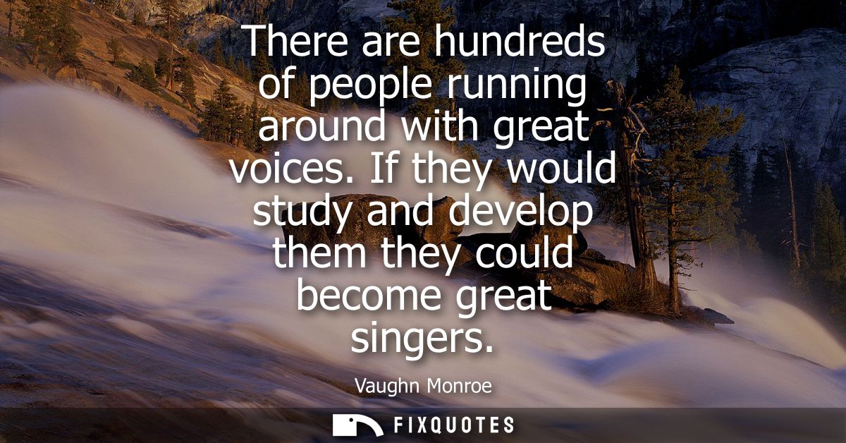There are hundreds of people running around with great voices. If they would study and develop them they could become gr