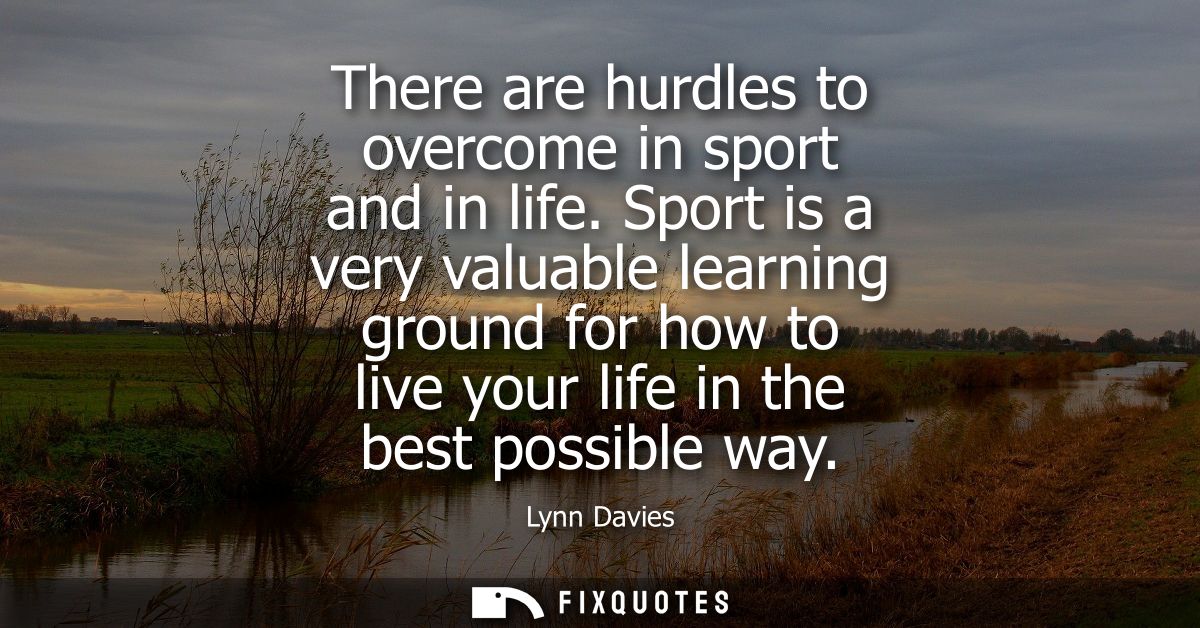 There are hurdles to overcome in sport and in life. Sport is a very valuable learning ground for how to live your life i