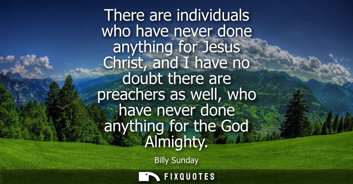 There are individuals who have never done anything for Jesus Christ, and I have no doubt there are preachers as well, wh