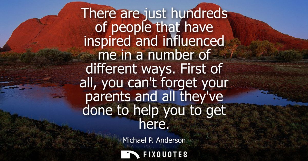 There are just hundreds of people that have inspired and influenced me in a number of different ways.