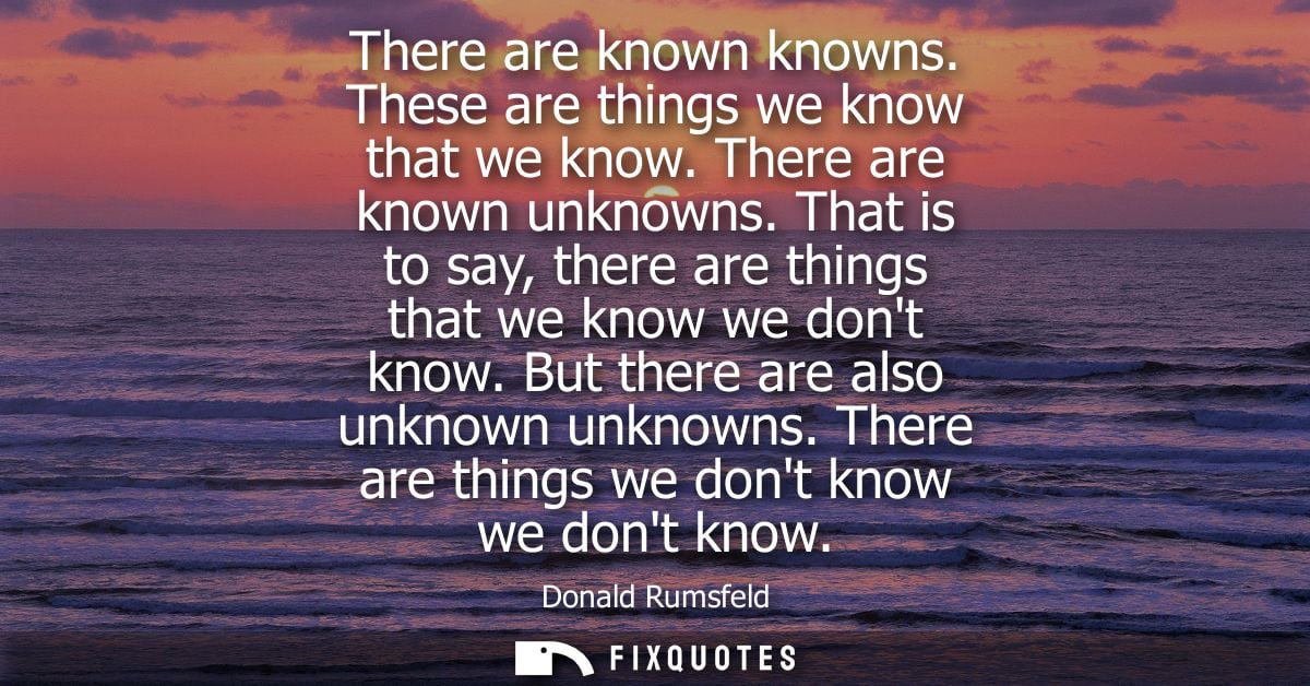 There are known knowns. These are things we know that we know. There are known unknowns. That is to say, there are thing