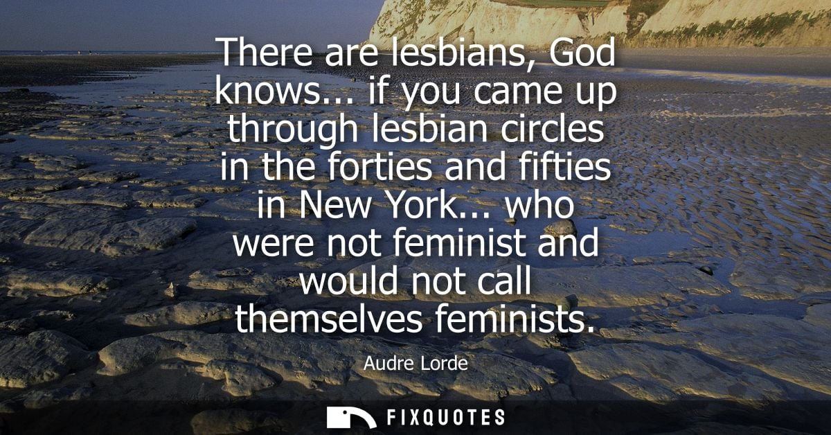There are lesbians, God knows... if you came up through lesbian circles in the forties and fifties in New York...