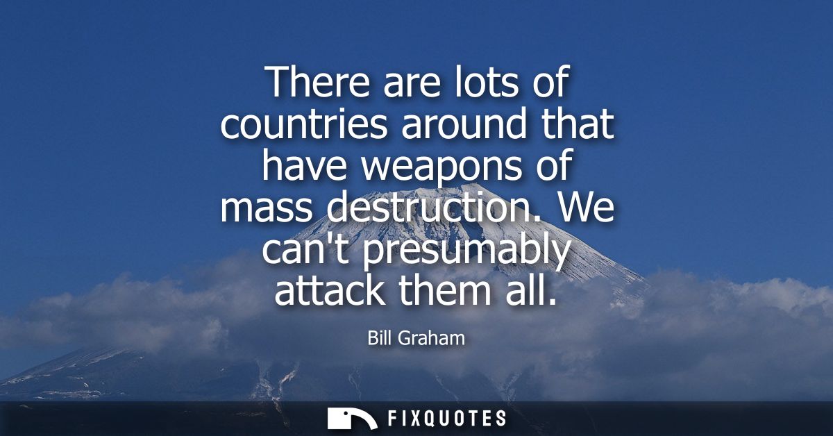 There are lots of countries around that have weapons of mass destruction. We cant presumably attack them all