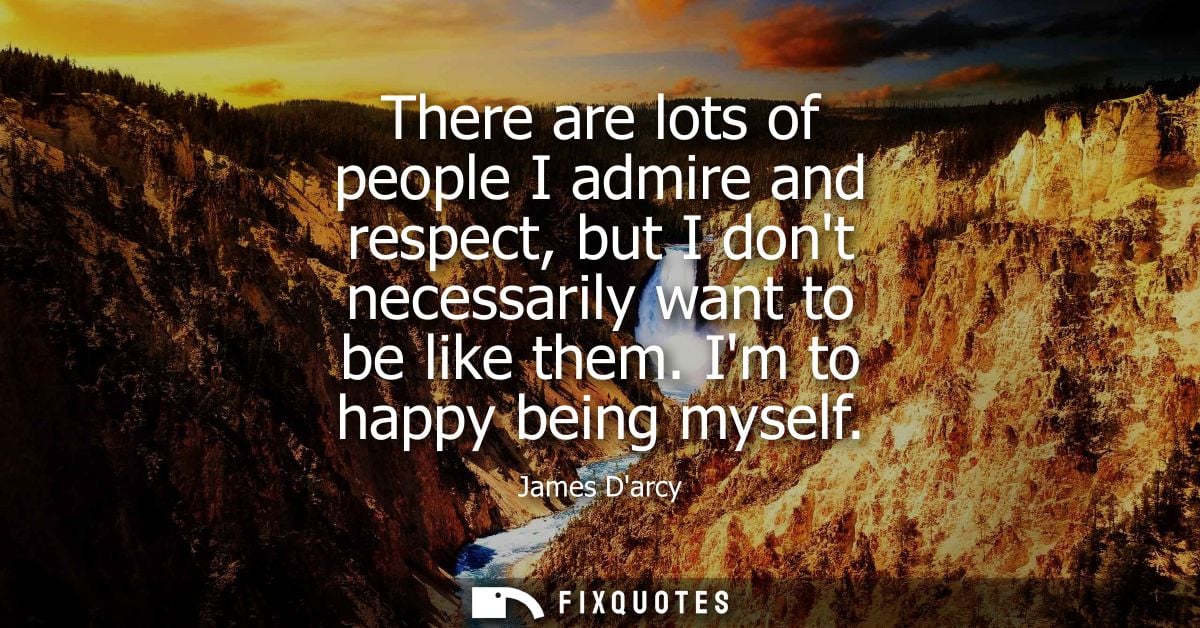 There are lots of people I admire and respect, but I dont necessarily want to be like them. Im to happy being myself