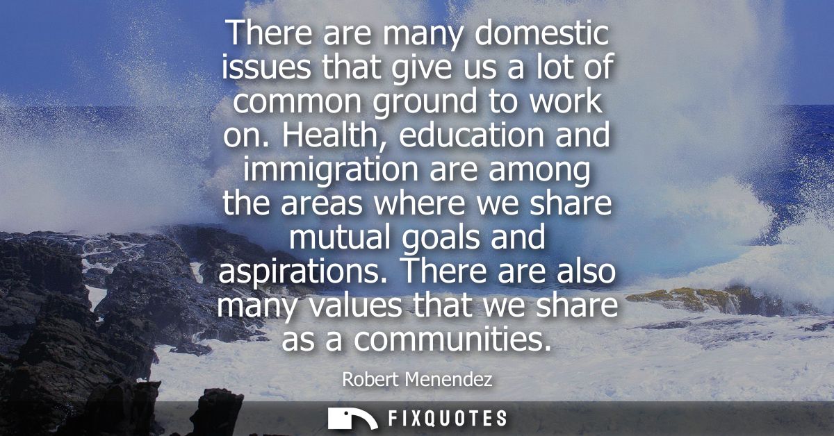 There are many domestic issues that give us a lot of common ground to work on. Health, education and immigration are amo