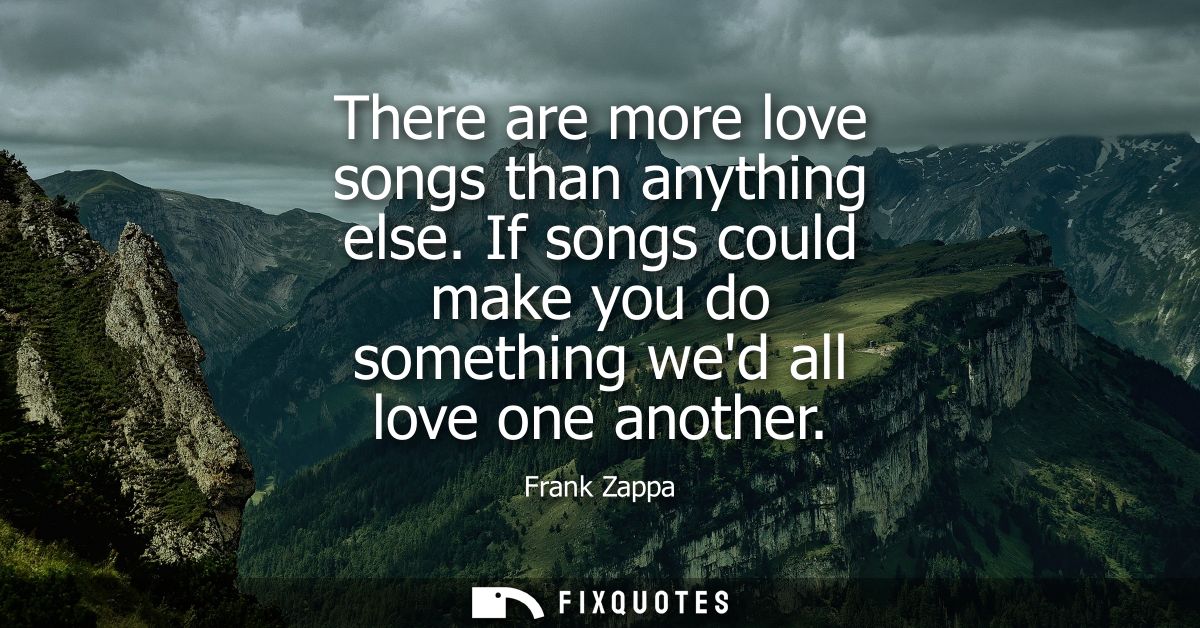 There are more love songs than anything else. If songs could make you do something wed all love one another
