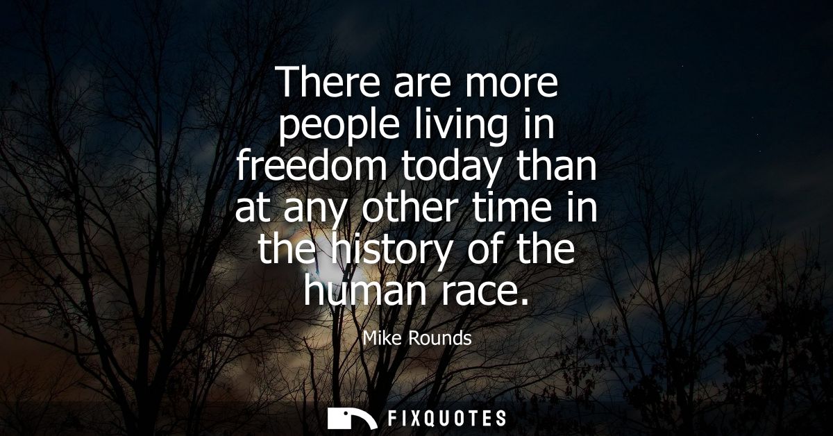 There are more people living in freedom today than at any other time in the history of the human race