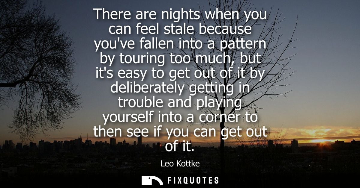 There are nights when you can feel stale because youve fallen into a pattern by touring too much, but its easy to get ou