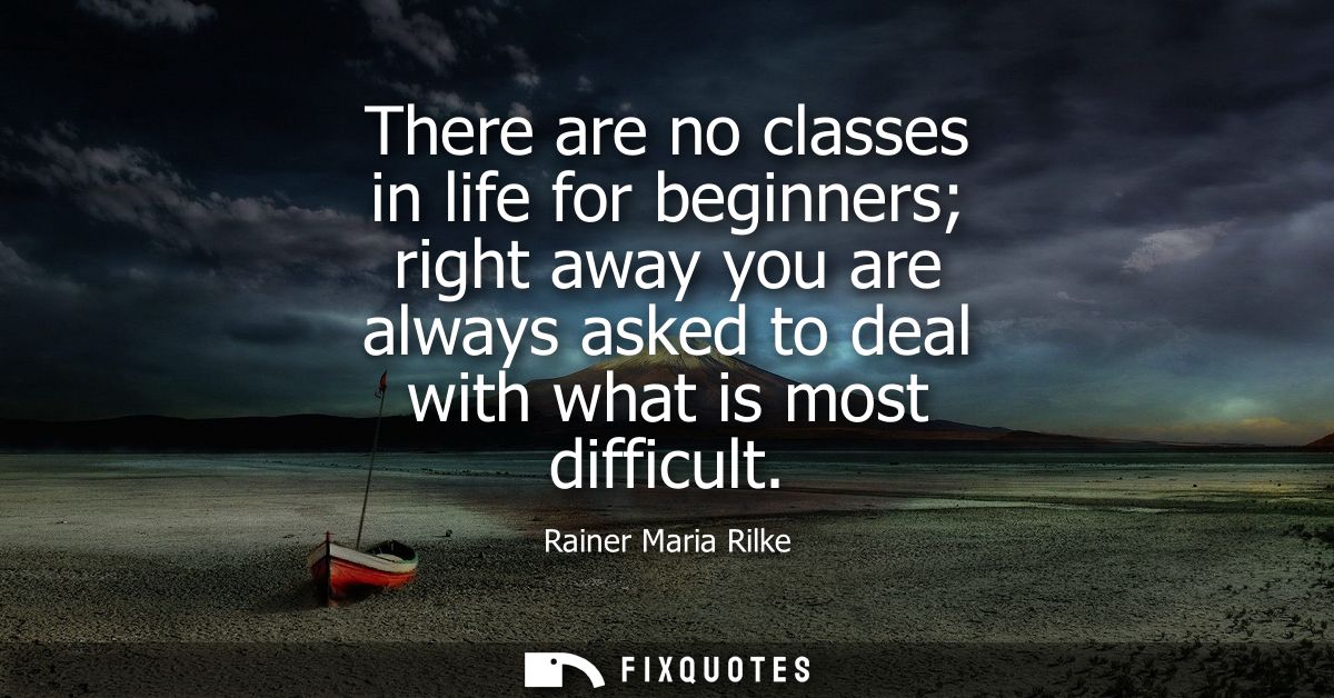 There are no classes in life for beginners right away you are always asked to deal with what is most difficult