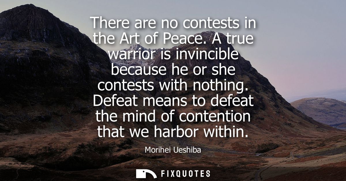 There are no contests in the Art of Peace. A true warrior is invincible because he or she contests with nothing.