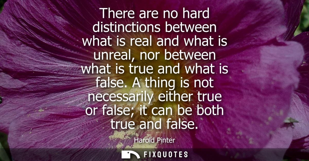There are no hard distinctions between what is real and what is unreal, nor between what is true and what is false.