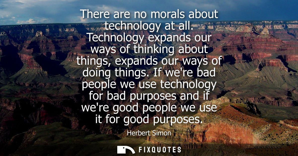 There are no morals about technology at all. Technology expands our ways of thinking about things, expands our ways of d