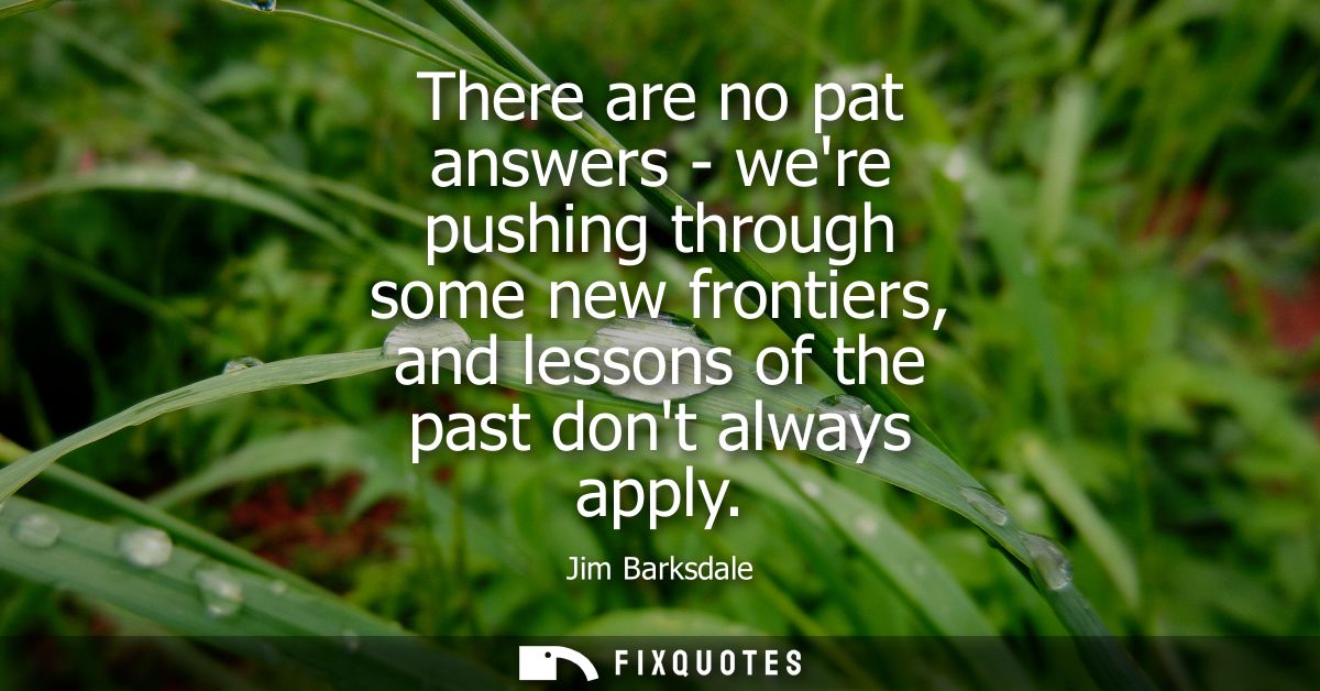 There are no pat answers - were pushing through some new frontiers, and lessons of the past dont always apply