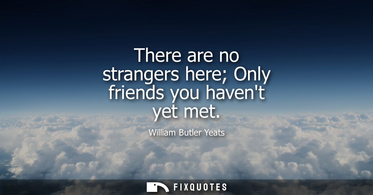 There are no strangers here Only friends you havent yet met