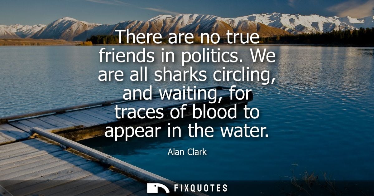 There are no true friends in politics. We are all sharks circling, and waiting, for traces of blood to appear in the wat