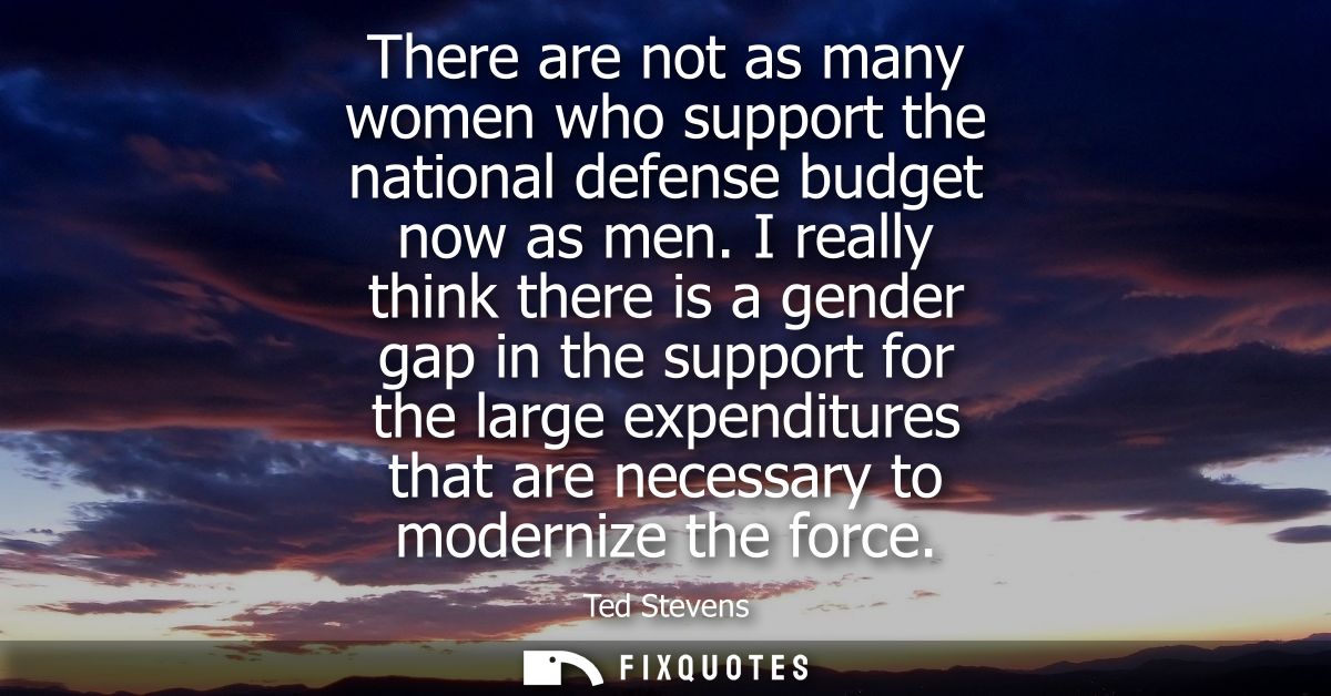 There are not as many women who support the national defense budget now as men. I really think there is a gender gap in 
