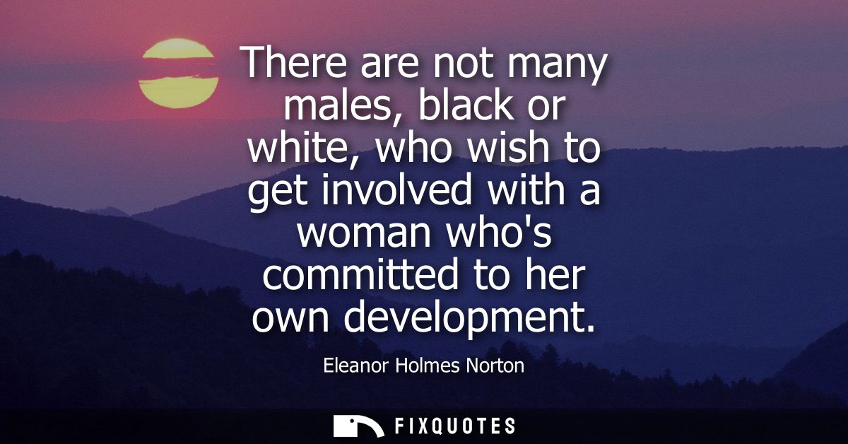 There are not many males, black or white, who wish to get involved with a woman whos committed to her own development