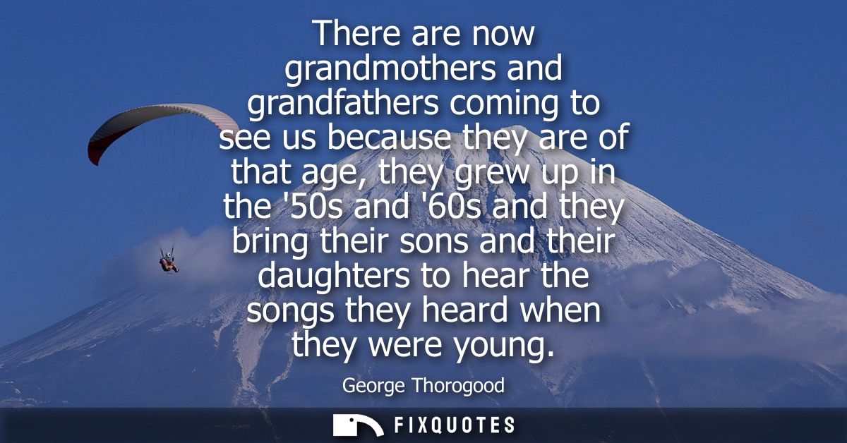 There are now grandmothers and grandfathers coming to see us because they are of that age, they grew up in the 50s and 6