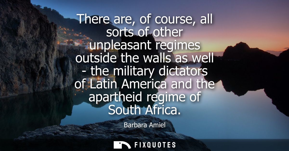 There are, of course, all sorts of other unpleasant regimes outside the walls as well - the military dictators of Latin 