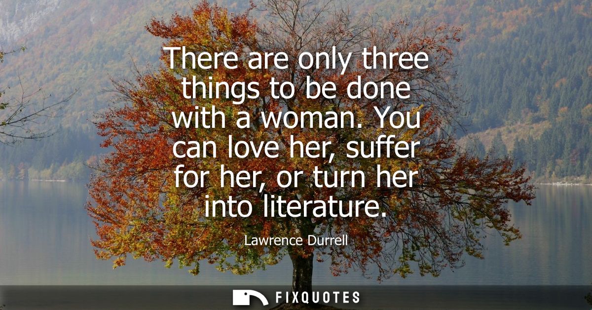 There are only three things to be done with a woman. You can love her, suffer for her, or turn her into literature