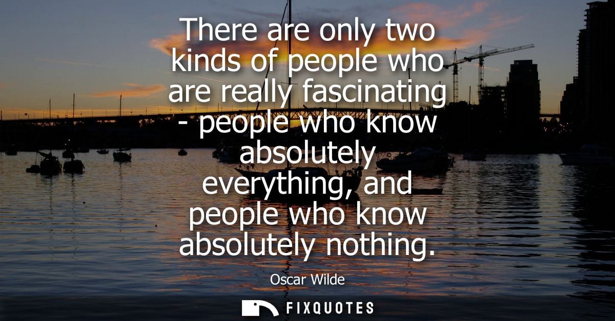 There are only two kinds of people who are really fascinating - people who know absolutely everything, and people who kn