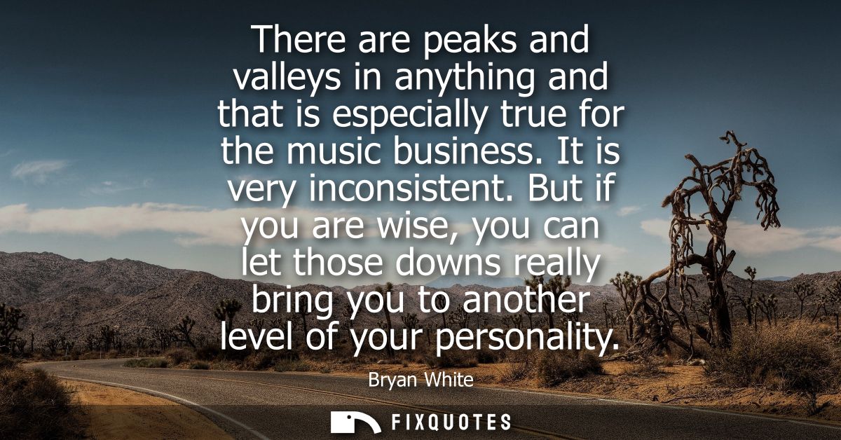 There are peaks and valleys in anything and that is especially true for the music business. It is very inconsistent.